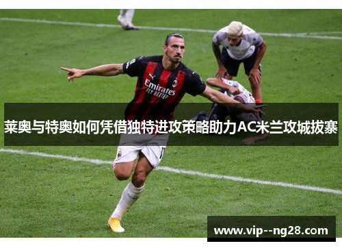 莱奥与特奥如何凭借独特进攻策略助力AC米兰攻城拔寨 莱奥与特奥如何凭借独特进攻策略助力AC米兰攻城拔寨