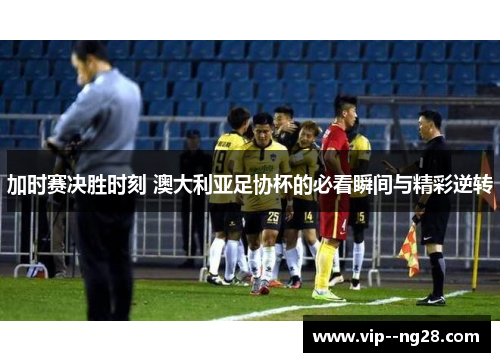 加时赛决胜时刻 澳大利亚足协杯的必看瞬间与精彩逆转