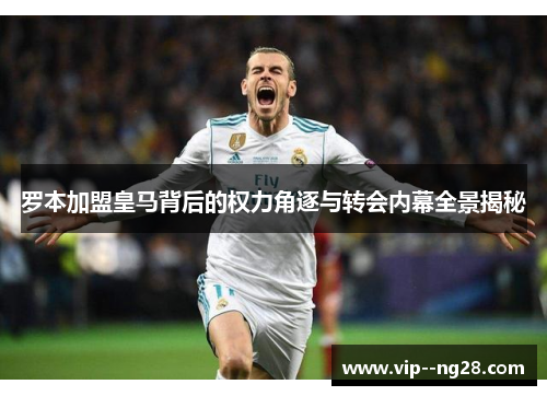 罗本加盟皇马背后的权力角逐与转会内幕全景揭秘 罗本加盟皇马背后的权力角逐与转会内幕全景揭秘