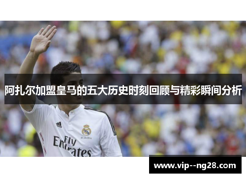 阿扎尔加盟皇马的五大历史时刻回顾与精彩瞬间分析