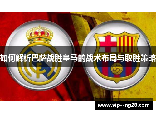 如何解析巴萨战胜皇马的战术布局与取胜策略