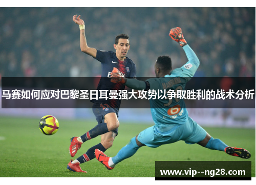 马赛如何应对巴黎圣日耳曼强大攻势以争取胜利的战术分析 马赛如何应对巴黎圣日耳曼强大攻势以争取胜利的战术分析