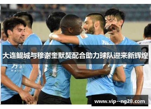 大连鲲城与穆谢奎默契配合助力球队迎来新辉煌 大连鲲城与穆谢奎默契配合助力球队迎来新辉煌