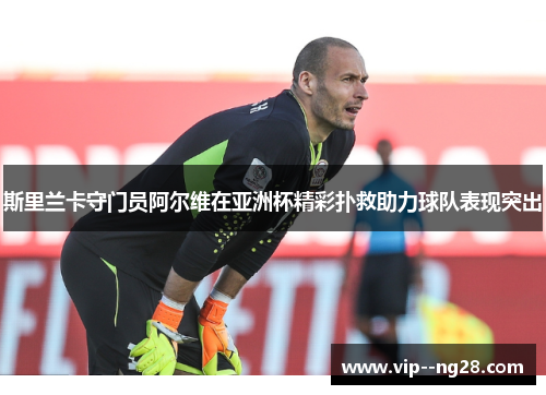 斯里兰卡守门员阿尔维在亚洲杯精彩扑救助力球队表现突出 斯里兰卡守门员阿尔维在亚洲杯精彩扑救助力球队表现突出