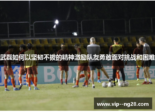 武磊如何以坚韧不拔的精神激励队友勇敢面对挑战和困难