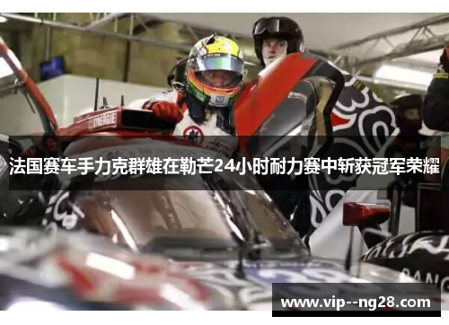 法国赛车手力克群雄在勒芒24小时耐力赛中斩获冠军荣耀 法国赛车手力克群雄在勒芒24小时耐力赛中斩获冠军荣耀