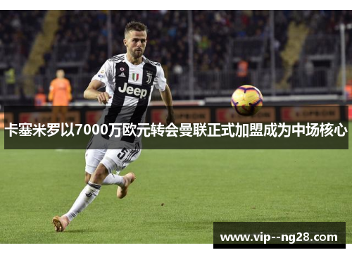卡塞米罗以7000万欧元转会曼联正式加盟成为中场核心 卡塞米罗以7000万欧元转会曼联正式加盟成为中场核心
