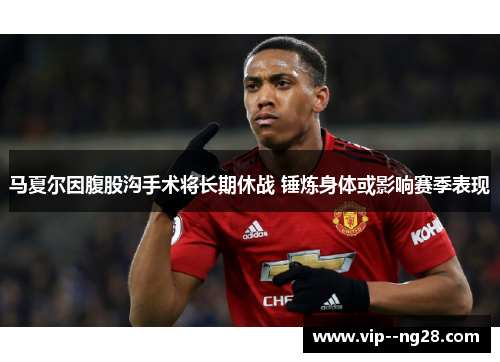 马夏尔因腹股沟手术将长期休战 锤炼身体或影响赛季表现 马夏尔因腹股沟手术将长期休战 锤炼身体或影响赛季表现
