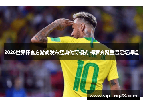 2026世界杯官方游戏发布经典传奇模式 梅罗齐聚重温足坛辉煌