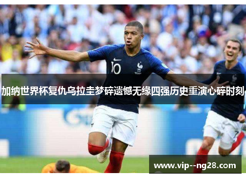 加纳世界杯复仇乌拉圭梦碎遗憾无缘四强历史重演心碎时刻 加纳世界杯复仇乌拉圭梦碎遗憾无缘四强历史重演心碎时刻