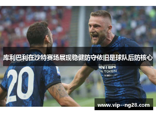 库利巴利在沙特赛场展现稳健防守依旧是球队后防核心