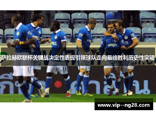 萨拉赫欧联杯关键战决定性表现引领球队走向最终胜利历史性突破 萨拉赫欧联杯关键战决定性表现引领球队走向最终胜利历史性突破