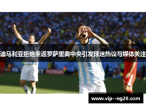 迪马利亚拒绝重返罗萨里奥中央引发球迷热议与媒体关注